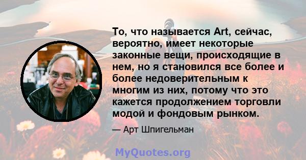 То, что называется Art, сейчас, вероятно, имеет некоторые законные вещи, происходящие в нем, но я становился все более и более недоверительным к многим из них, потому что это кажется продолжением торговли модой и