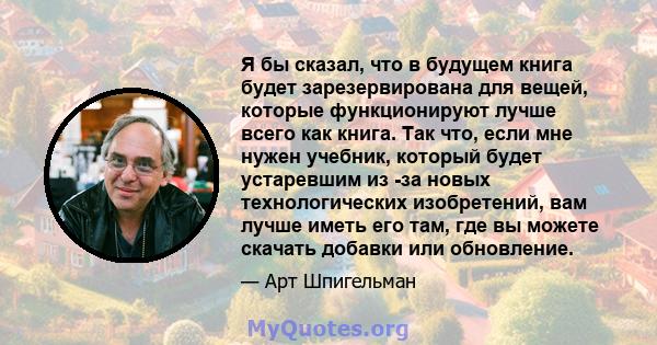 Я бы сказал, что в будущем книга будет зарезервирована для вещей, которые функционируют лучше всего как книга. Так что, если мне нужен учебник, который будет устаревшим из -за новых технологических изобретений, вам