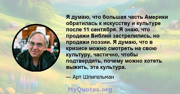 Я думаю, что большая часть Америки обратилась к искусству и культуре после 11 сентября. Я знаю, что продажи Библий застрелились, но продажи поэзии. Я думаю, что в кризисе можно смотреть на свою культуру, частично, чтобы 