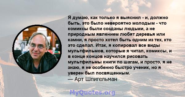 Я думаю, как только я выяснил - и, должно быть, это было невероятно молодым - что комиксы были созданы людьми, а не природным явлением любят деревья или камни, я просто хотел быть одним из тех, кто это сделал. Итак, я