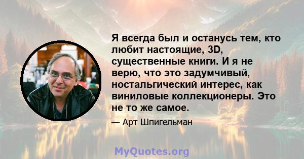 Я всегда был и останусь тем, кто любит настоящие, 3D, существенные книги. И я не верю, что это задумчивый, ностальгический интерес, как виниловые коллекционеры. Это не то же самое.