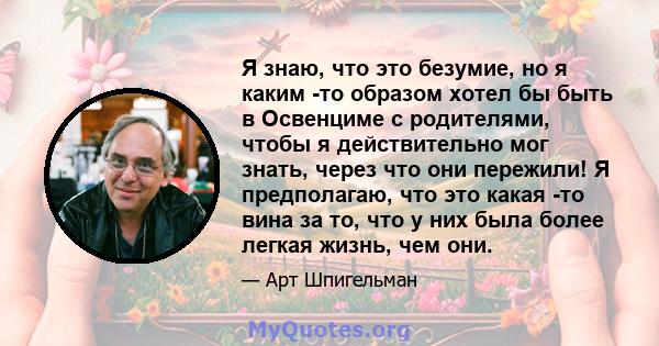 Я знаю, что это безумие, но я каким -то образом хотел бы быть в Освенциме с родителями, чтобы я действительно мог знать, через что они пережили! Я предполагаю, что это какая -то вина за то, что у них была более легкая