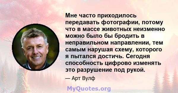 Мне часто приходилось передавать фотографии, потому что в массе животных неизменно можно было бы бродить в неправильном направлении, тем самым нарушая схему, которого я пытался достичь. Сегодня способность цифрово