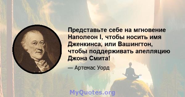 Представьте себе на мгновение Наполеон I, чтобы носить имя Дженкинса, или Вашингтон, чтобы поддерживать апелляцию Джона Смита!