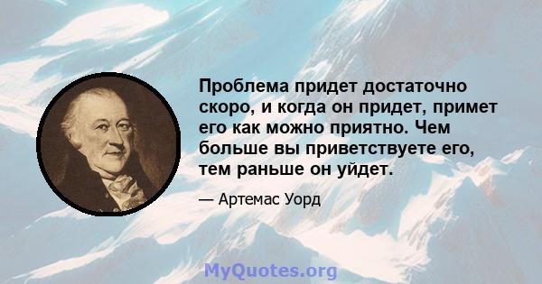 Проблема придет достаточно скоро, и когда он придет, примет его как можно приятно. Чем больше вы приветствуете его, тем раньше он уйдет.