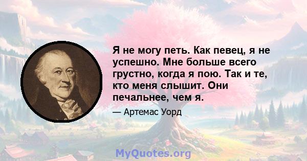 Я не могу петь. Как певец, я не успешно. Мне больше всего грустно, когда я пою. Так и те, кто меня слышит. Они печальнее, чем я.