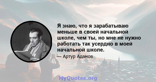 Я знаю, что я зарабатываю меньше в своей начальной школе, чем ты, но мне не нужно работать так усердно в моей начальной школе.