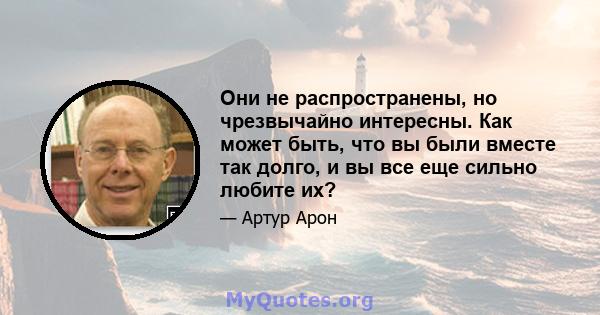 Они не распространены, но чрезвычайно интересны. Как может быть, что вы были вместе так долго, и вы все еще сильно любите их?