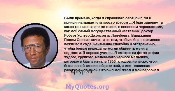 Были времена, когда я спрашивал себя, был ли я принципиальным или просто трусом ... Я был завернут в кокон тенниса в начале жизни, в основном чернокожими, как мой самый могущественный наставник, доктор Роберт Уолтер