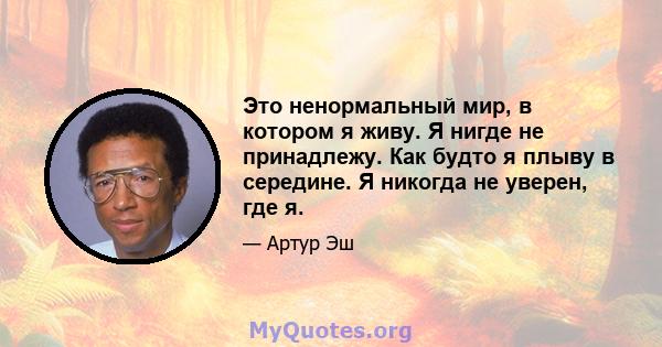 Это ненормальный мир, в котором я живу. Я нигде не принадлежу. Как будто я плыву в середине. Я никогда не уверен, где я.