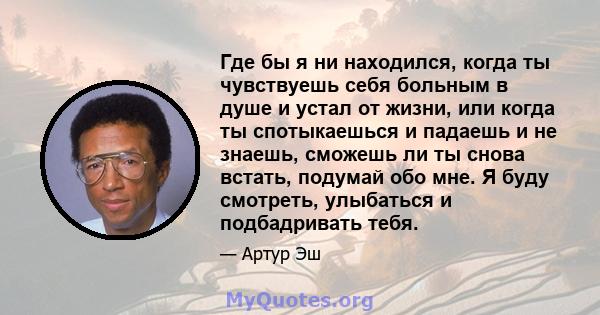 Где бы я ни находился, когда ты чувствуешь себя больным в душе и устал от жизни, или когда ты спотыкаешься и падаешь и не знаешь, сможешь ли ты снова встать, подумай обо мне. Я буду смотреть, улыбаться и подбадривать