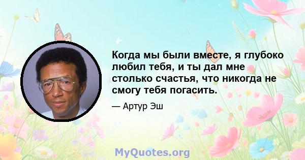 Когда мы были вместе, я глубоко любил тебя, и ты дал мне столько счастья, что никогда не смогу тебя погасить.