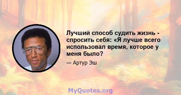 Лучший способ судить жизнь - спросить себя: «Я лучше всего использовал время, которое у меня было?