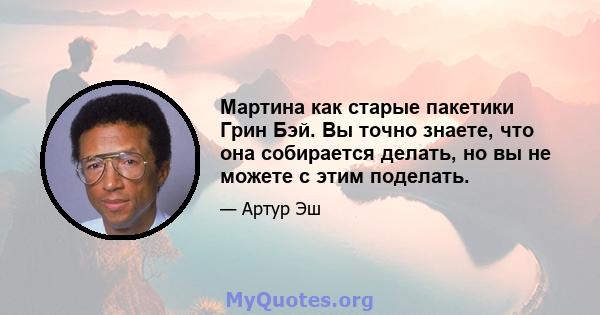 Мартина как старые пакетики Грин Бэй. Вы точно знаете, что она собирается делать, но вы не можете с этим поделать.