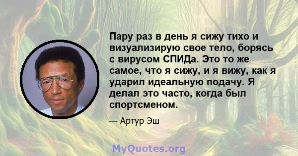 Пару раз в день я сижу тихо и визуализирую свое тело, борясь с вирусом СПИДа. Это то же самое, что я сижу, и я вижу, как я ударил идеальную подачу. Я делал это часто, когда был спортсменом.