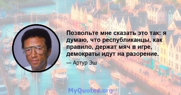 Позвольте мне сказать это так: я думаю, что республиканцы, как правило, держат мяч в игре, демократы идут на разорение.