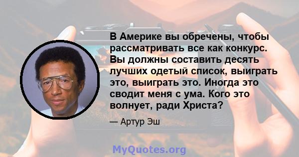 В Америке вы обречены, чтобы рассматривать все как конкурс. Вы должны составить десять лучших одетый список, выиграть это, выиграть это. Иногда это сводит меня с ума. Кого это волнует, ради Христа?