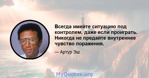 Всегда имейте ситуацию под контролем, даже если проиграть. Никогда не предайте внутреннее чувство поражения.