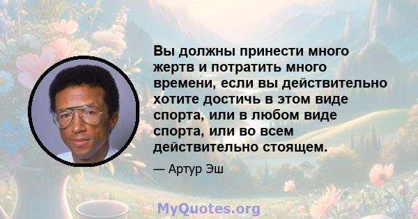 Вы должны принести много жертв и потратить много времени, если вы действительно хотите достичь в этом виде спорта, или в любом виде спорта, или во всем действительно стоящем.