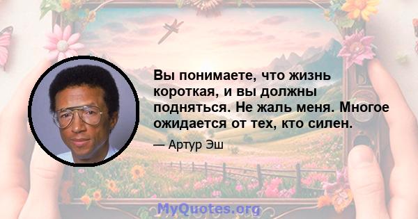 Вы понимаете, что жизнь короткая, и вы должны подняться. Не жаль меня. Многое ожидается от тех, кто силен.