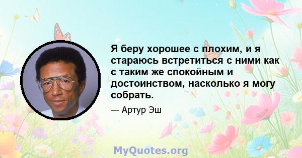 Я беру хорошее с плохим, и я стараюсь встретиться с ними как с таким же спокойным и достоинством, насколько я могу собрать.