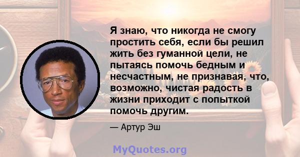 Я знаю, что никогда не смогу простить себя, если бы решил жить без гуманной цели, не пытаясь помочь бедным и несчастным, не признавая, что, возможно, чистая радость в жизни приходит с попыткой помочь другим.