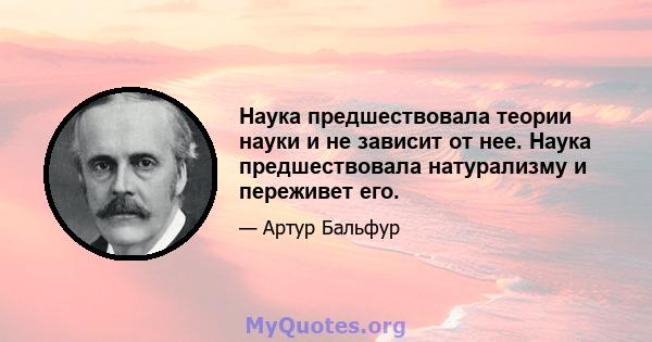 Наука предшествовала теории науки и не зависит от нее. Наука предшествовала натурализму и переживет его.