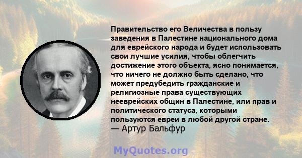 Правительство его Величества в пользу заведения в Палестине национального дома для еврейского народа и будет использовать свои лучшие усилия, чтобы облегчить достижение этого объекта, ясно понимается, что ничего не