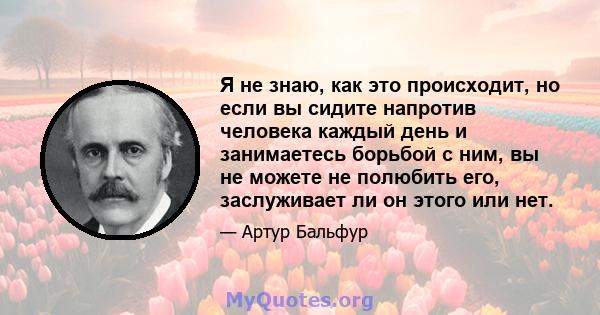 Я не знаю, как это происходит, но если вы сидите напротив человека каждый день и занимаетесь борьбой с ним, вы не можете не полюбить его, заслуживает ли он этого или нет.