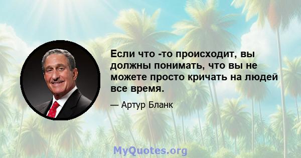 Если что -то происходит, вы должны понимать, что вы не можете просто кричать на людей все время.