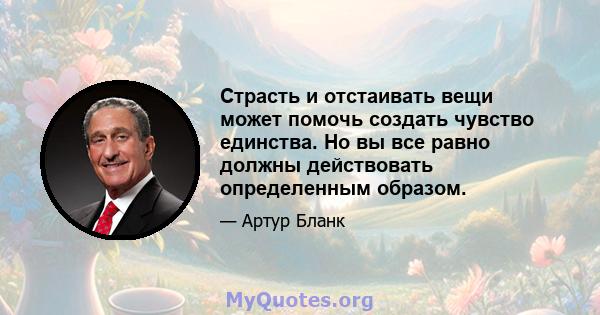 Страсть и отстаивать вещи может помочь создать чувство единства. Но вы все равно должны действовать определенным образом.