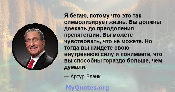 Я бегаю, потому что это так символизирует жизнь. Вы должны доехать до преодоления препятствий. Вы можете чувствовать, что не можете. Но тогда вы найдете свою внутреннюю силу и понимаете, что вы способны гораздо больше,