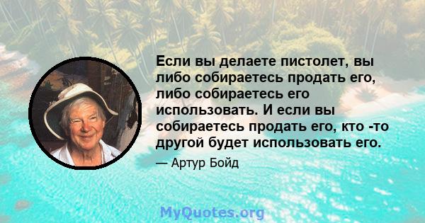 Если вы делаете пистолет, вы либо собираетесь продать его, либо собираетесь его использовать. И если вы собираетесь продать его, кто -то другой будет использовать его.