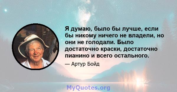 Я думаю, было бы лучше, если бы никому ничего не владели, но они не голодали. Было достаточно краски, достаточно пианино и всего остального.