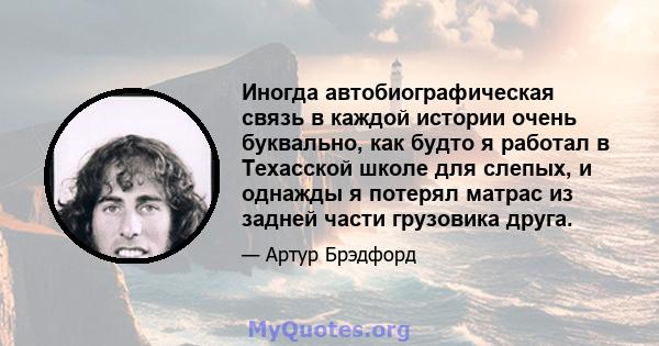 Иногда автобиографическая связь в каждой истории очень буквально, как будто я работал в Техасской школе для слепых, и однажды я потерял матрас из задней части грузовика друга.