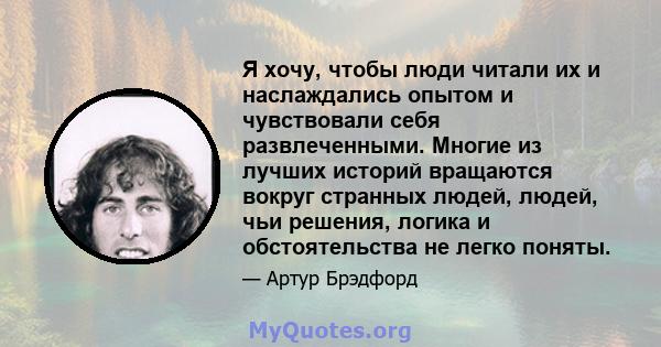 Я хочу, чтобы люди читали их и наслаждались опытом и чувствовали себя развлеченными. Многие из лучших историй вращаются вокруг странных людей, людей, чьи решения, логика и обстоятельства не легко поняты.