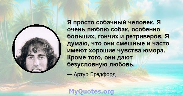 Я просто собачный человек. Я очень люблю собак, особенно больших, гончих и ретриверов. Я думаю, что они смешные и часто имеют хорошие чувства юмора. Кроме того, они дают безусловную любовь.