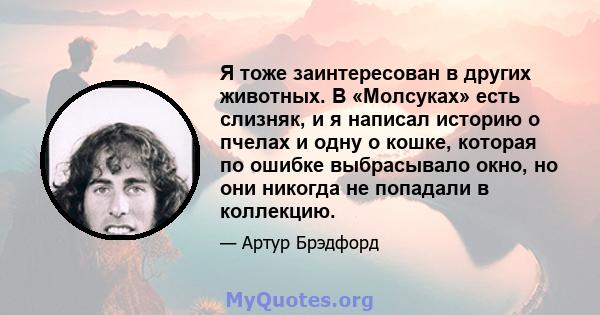 Я тоже заинтересован в других животных. В «Молсуках» есть слизняк, и я написал историю о пчелах и одну о кошке, которая по ошибке выбрасывало окно, но они никогда не попадали в коллекцию.