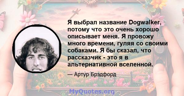 Я выбрал название Dogwalker, потому что это очень хорошо описывает меня. Я провожу много времени, гуляя со своими собаками. Я бы сказал, что рассказчик - это я в альтернативной вселенной.