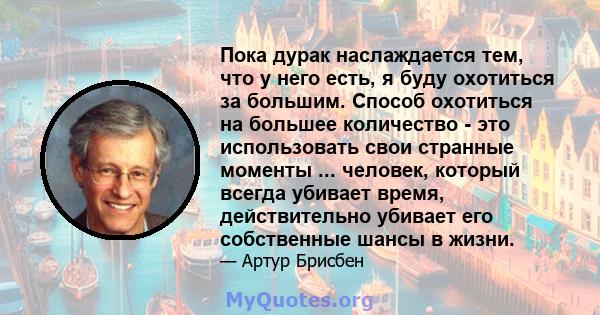 Пока дурак наслаждается тем, что у него есть, я буду охотиться за большим. Способ охотиться на большее количество - это использовать свои странные моменты ... человек, который всегда убивает время, действительно убивает 