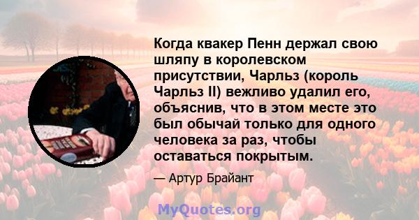 Когда квакер Пенн держал свою шляпу в королевском присутствии, Чарльз (король Чарльз II) вежливо удалил его, объяснив, что в этом месте это был обычай только для одного человека за раз, чтобы оставаться покрытым.