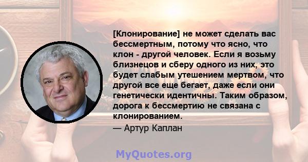 [Клонирование] не может сделать вас бессмертным, потому что ясно, что клон - другой человек. Если я возьму близнецов и сберу одного из них, это будет слабым утешением мертвом, что другой все еще бегает, даже если они