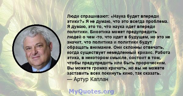 Люди спрашивают: «Наука будет впереди этики?» Я не думаю, что это всегда проблема. Я думаю, это то, что наука идет впереди политики. Биоэтика может предупредить людей о чем -то, что идет в будущем, но это не значит, что 