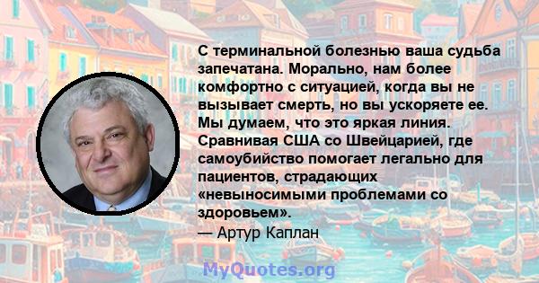 С терминальной болезнью ваша судьба запечатана. Морально, нам более комфортно с ситуацией, когда вы не вызывает смерть, но вы ускоряете ее. Мы думаем, что это яркая линия. Сравнивая США со Швейцарией, где самоубийство