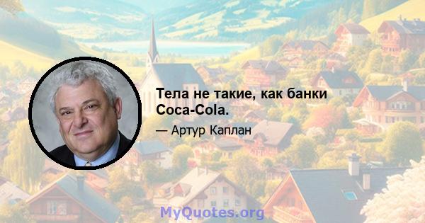 Тела не такие, как банки Coca-Cola.