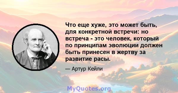 Что еще хуже, это может быть, для конкретной встречи: но встреча - это человек, который по принципам эволюции должен быть принесен в жертву за развитие расы.