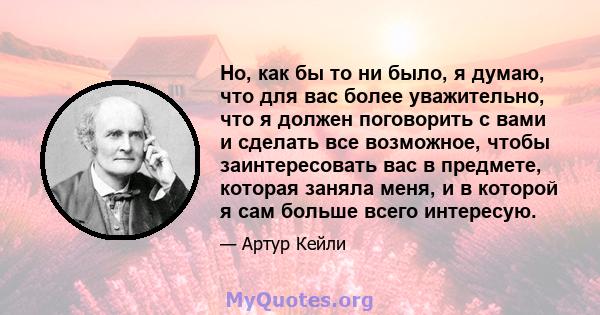 Но, как бы то ни было, я думаю, что для вас более уважительно, что я должен поговорить с вами и сделать все возможное, чтобы заинтересовать вас в предмете, которая заняла меня, и в которой я сам больше всего интересую.