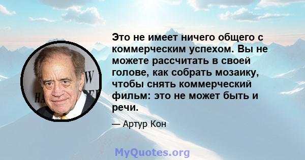 Это не имеет ничего общего с коммерческим успехом. Вы не можете рассчитать в своей голове, как собрать мозаику, чтобы снять коммерческий фильм: это не может быть и речи.