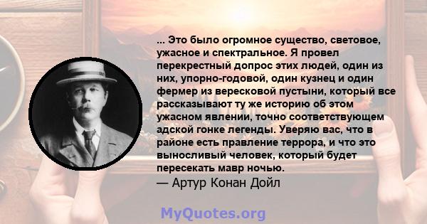 ... Это было огромное существо, световое, ужасное и спектральное. Я провел перекрестный допрос этих людей, один из них, упорно-годовой, один кузнец и один фермер из вересковой пустыни, который все рассказывают ту же