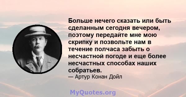 Больше нечего сказать или быть сделанным сегодня вечером, поэтому передайте мне мою скрипку и позвольте нам в течение полчаса забыть о несчастной погоде и еще более несчастных способах наших собратьев.